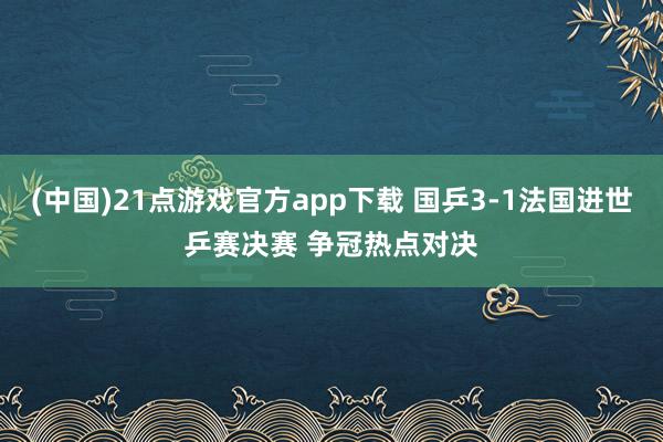 (中国)21点游戏官方app下载 国乒3-1法国进世乒赛决赛 争冠热点对决