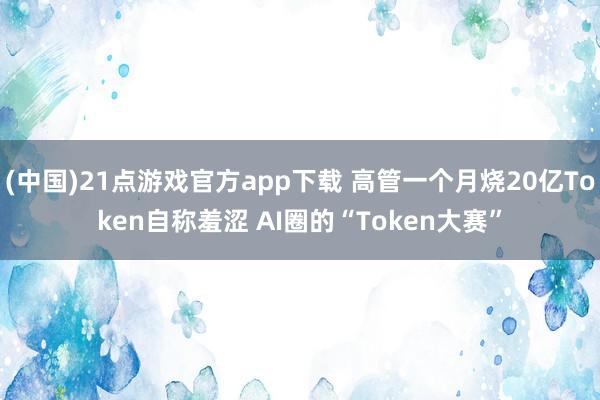 (中国)21点游戏官方app下载 高管一个月烧20亿Token自称羞涩 AI圈的“Token大赛”