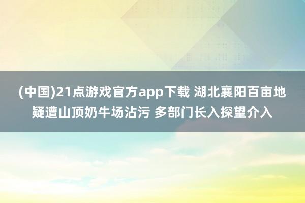 (中国)21点游戏官方app下载 湖北襄阳百亩地疑遭山顶奶牛场沾污 多部门长入探望介入