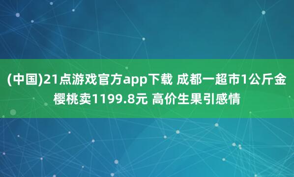 (中国)21点游戏官方app下载 成都一超市1公斤金樱桃卖1199.8元 高价生果引感情