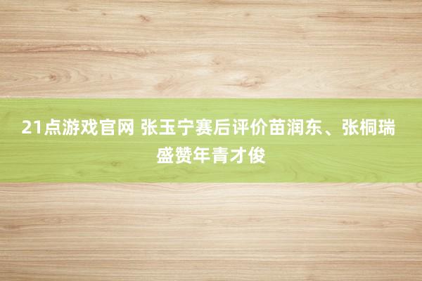 21点游戏官网 张玉宁赛后评价苗润东、张桐瑞 盛赞年青才俊