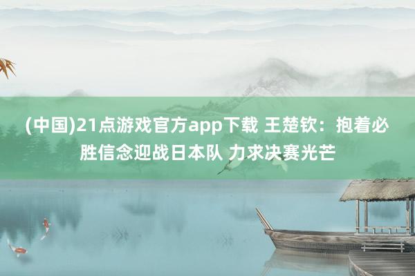 (中国)21点游戏官方app下载 王楚钦：抱着必胜信念迎战日本队 力求决赛光芒
