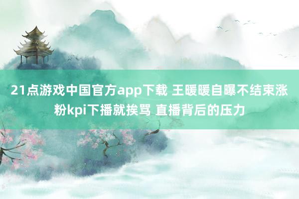 21点游戏中国官方app下载 王暖暖自曝不结束涨粉kpi下播就挨骂 直播背后的压力