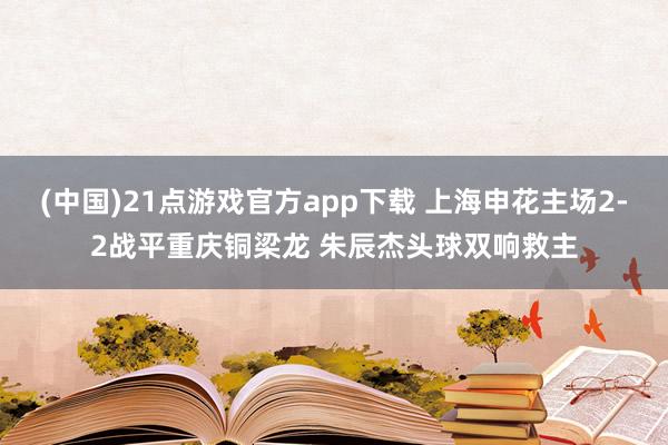 (中国)21点游戏官方app下载 上海申花主场2-2战平重庆铜梁龙 朱辰杰头球双响救主