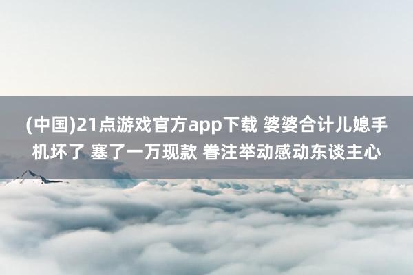 (中国)21点游戏官方app下载 婆婆合计儿媳手机坏了 塞了一万现款 眷注举动感动东谈主心