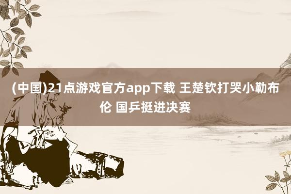 (中国)21点游戏官方app下载 王楚钦打哭小勒布伦 国乒挺进决赛