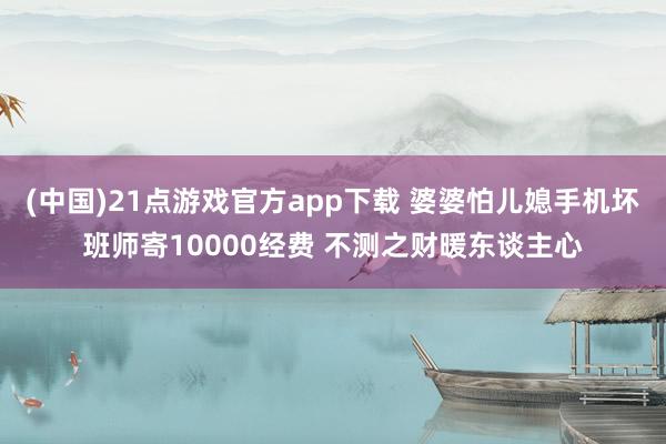 (中国)21点游戏官方app下载 婆婆怕儿媳手机坏班师寄10000经费 不测之财暖东谈主心