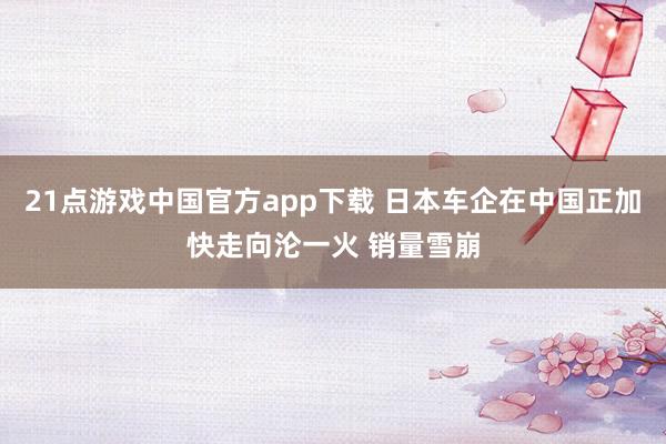 21点游戏中国官方app下载 日本车企在中国正加快走向沦一火 销量雪崩