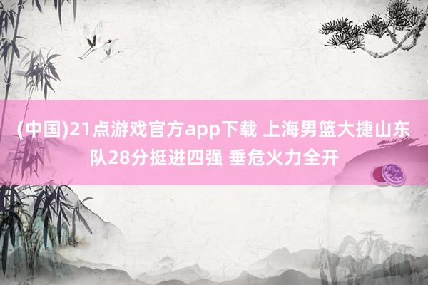 (中国)21点游戏官方app下载 上海男篮大捷山东队28分挺进四强 垂危火力全开