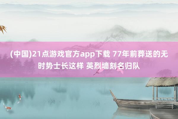 (中国)21点游戏官方app下载 77年前葬送的无时势士长这样 英烈墙刻名归队