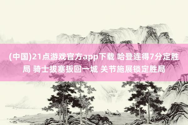 (中国)21点游戏官方app下载 哈登连得7分定胜局 骑士拔塞扳回一城 关节施展锁定胜局