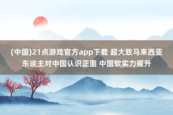(中国)21点游戏官方app下载 超大致马来西亚东谈主对中国认识正面 中国软实力擢升