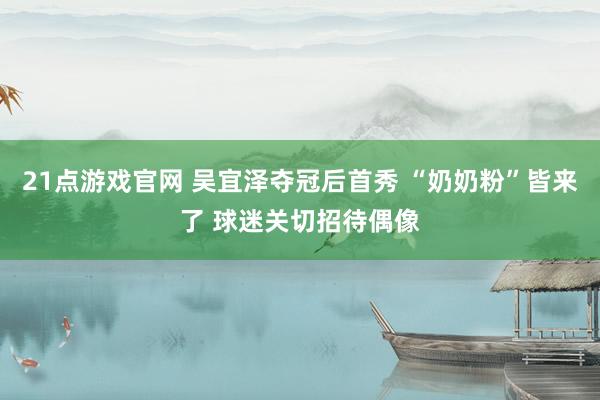 21点游戏官网 吴宜泽夺冠后首秀 “奶奶粉”皆来了 球迷关切招待偶像