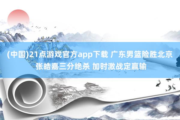 (中国)21点游戏官方app下载 广东男篮险胜北京 张皓嘉三分绝杀 加时激战定赢输