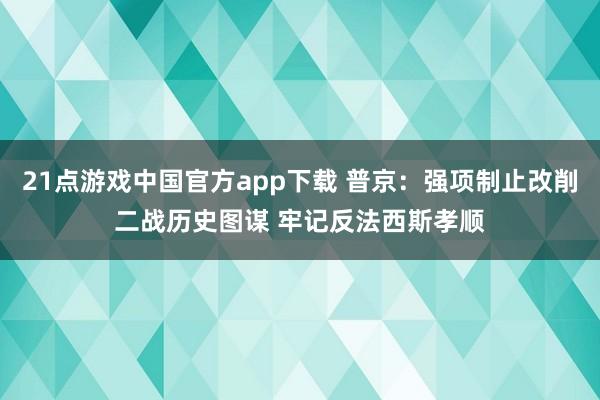 21点游戏中国官方app下载 普京：强项制止改削二战历史图谋 牢记反法西斯孝顺