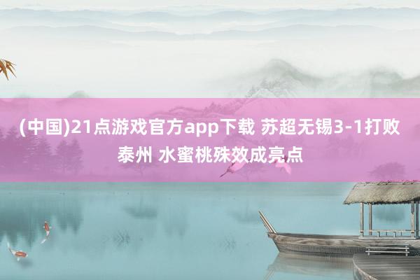 (中国)21点游戏官方app下载 苏超无锡3-1打败泰州 水蜜桃殊效成亮点