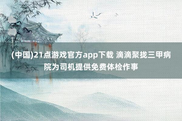(中国)21点游戏官方app下载 滴滴聚拢三甲病院为司机提供免费体检作事
