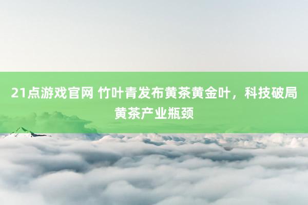21点游戏官网 竹叶青发布黄茶黄金叶，科技破局黄茶产业瓶颈
