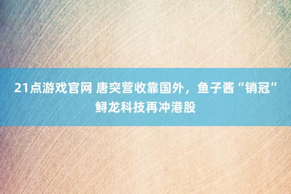 21点游戏官网 唐突营收靠国外，鱼子酱“销冠”鲟龙科技再冲港股