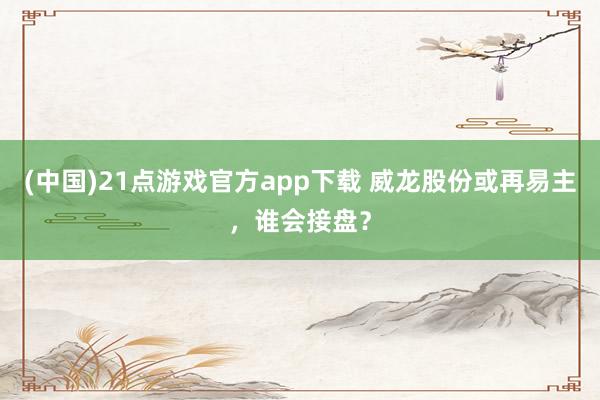 (中国)21点游戏官方app下载 威龙股份或再易主，谁会接盘？
