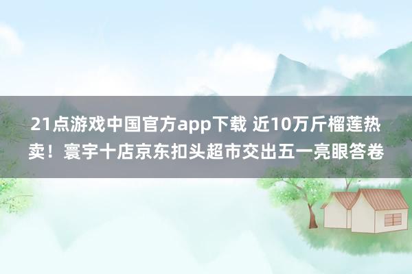21点游戏中国官方app下载 近10万斤榴莲热卖!寰宇十店京东扣头超市交出五一亮眼答卷
