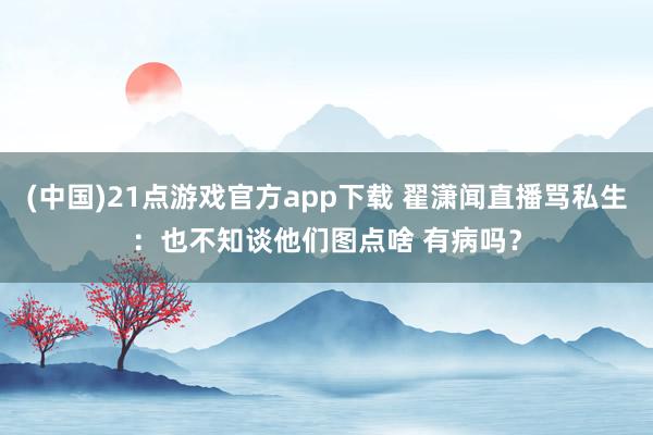 (中国)21点游戏官方app下载 翟潇闻直播骂私生：也不知谈他们图点啥 有病吗？
