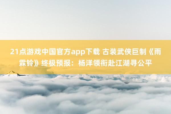 21点游戏中国官方app下载 古装武侠巨制《雨霖铃》终极预报：杨洋领衔赴江湖寻公平