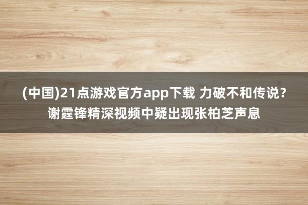 (中国)21点游戏官方app下载 力破不和传说？谢霆锋精深视频中疑出现张柏芝声息