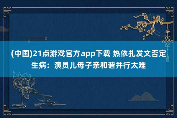 (中国)21点游戏官方app下载 热依扎发文否定生病：演员儿母子亲和谐并行太难