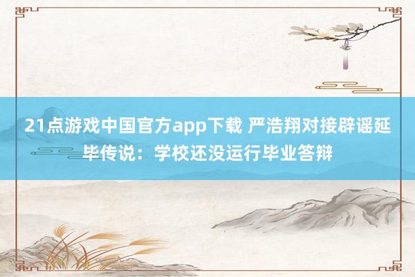 21点游戏中国官方app下载 严浩翔对接辟谣延毕传说：学校还没运行毕业答辩