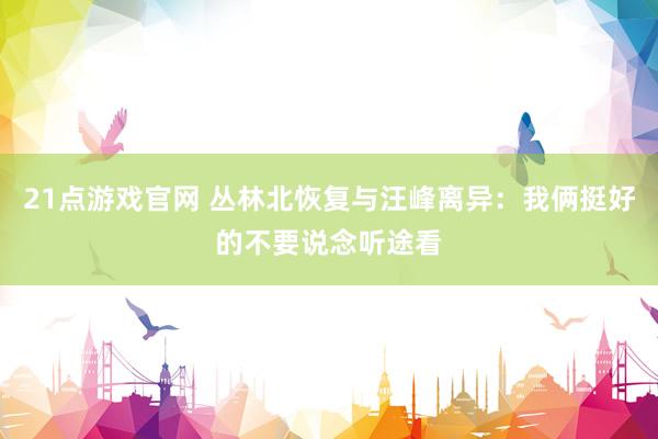 21点游戏官网 丛林北恢复与汪峰离异：我俩挺好的不要说念听途看