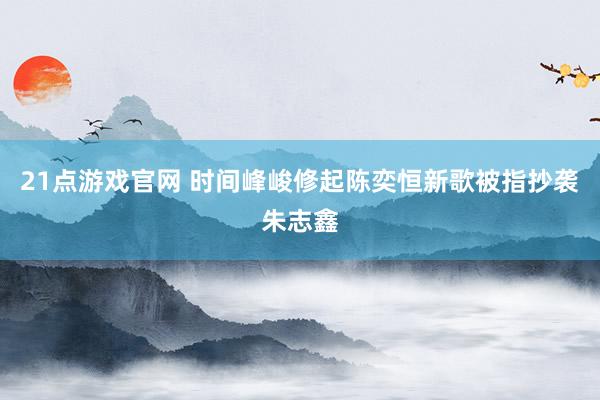 21点游戏官网 时间峰峻修起陈奕恒新歌被指抄袭朱志鑫