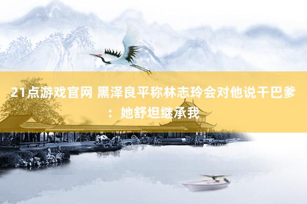 21点游戏官网 黑泽良平称林志玲会对他说干巴爹：她舒坦继承我