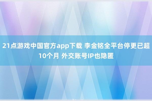 21点游戏中国官方app下载 李金铭全平台停更已超10个月 外交账号IP也隐匿