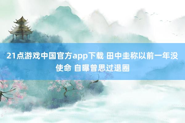 21点游戏中国官方app下载 田中圭称以前一年没使命 自曝曾思过退圈