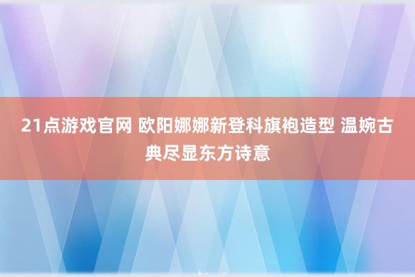 21点游戏官网 欧阳娜娜新登科旗袍造型 温婉古典尽显东方诗意