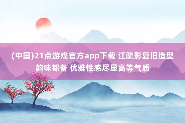 (中国)21点游戏官方app下载 江疏影复旧造型韵味都备 优雅性感尽显高等气质