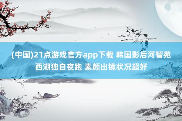 (中国)21点游戏官方app下载 韩国影后河智苑西湖独自夜跑 素颜出镜状况超好