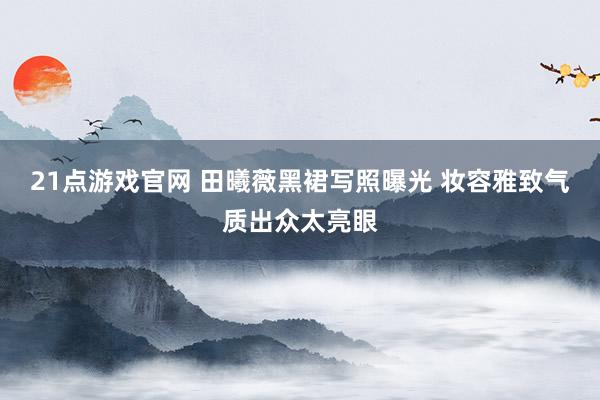 21点游戏官网 田曦薇黑裙写照曝光 妆容雅致气质出众太亮眼