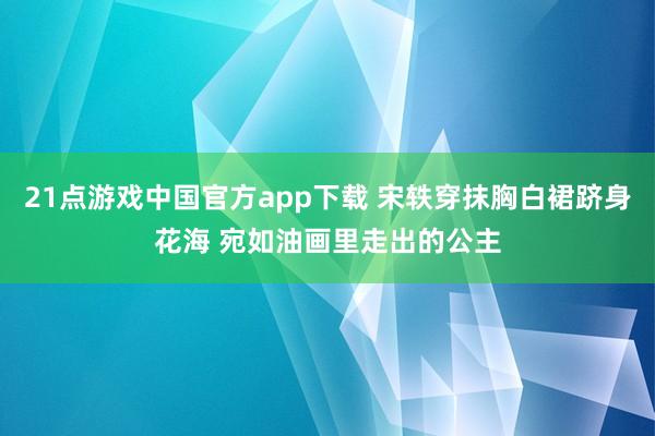 21点游戏中国官方app下载 宋轶穿抹胸白裙跻身花海 宛如油画里走出的公主