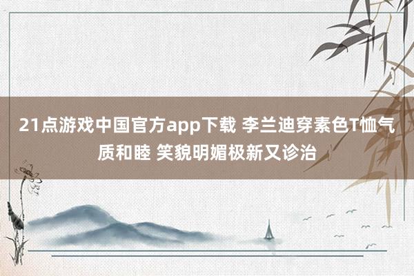 21点游戏中国官方app下载 李兰迪穿素色T恤气质和睦 笑貌明媚极新又诊治