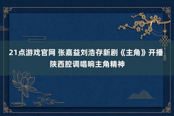 21点游戏官网 张嘉益刘浩存新剧《主角》开播 陕西腔调唱响主角精神