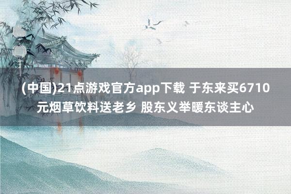 (中国)21点游戏官方app下载 于东来买6710元烟草饮料送老乡 股东义举暖东谈主心