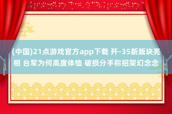 (中国)21点游戏官方app下载 歼-35新版块亮相 台军为何高度体恤 破损分手称招架幻念念