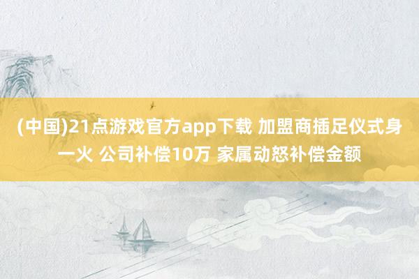 (中国)21点游戏官方app下载 加盟商插足仪式身一火 公司补偿10万 家属动怒补偿金额