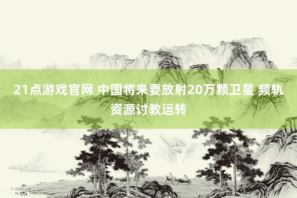 21点游戏官网 中国将来要放射20万颗卫星 频轨资源讨教运转