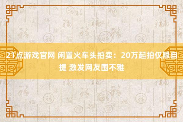 21点游戏官网 闲置火车头拍卖：20万起拍仅限自提 激发网友围不雅