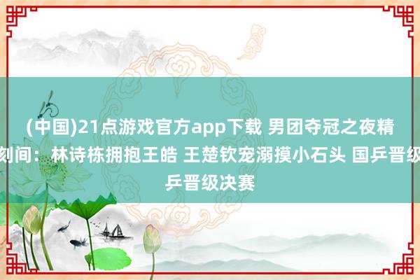 (中国)21点游戏官方app下载 男团夺冠之夜精彩顷刻间:林诗栋拥抱王皓 王楚钦宠溺摸小石头 国乒晋级决赛