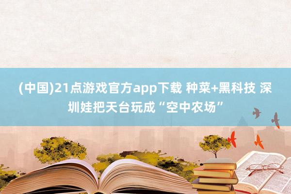 (中国)21点游戏官方app下载 种菜+黑科技 深圳娃把天台玩成“空中农场”