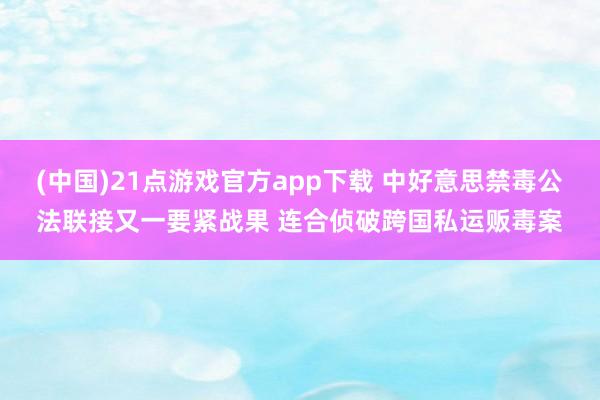 (中国)21点游戏官方app下载 中好意思禁毒公法联接又一要紧战果 连合侦破跨国私运贩毒案